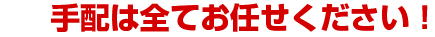 手配は全てお任せください！